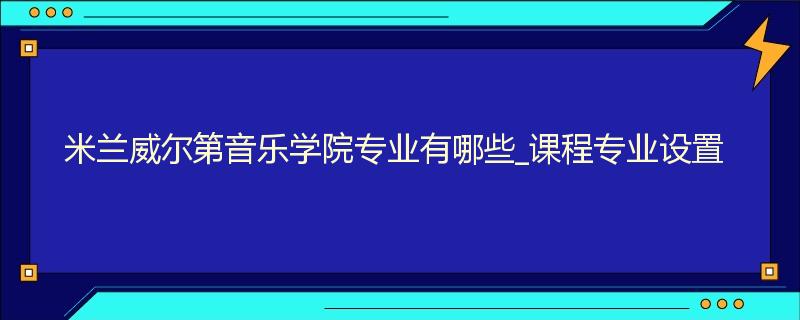 米兰威尔第音乐学院专业有哪些_课程专业设置