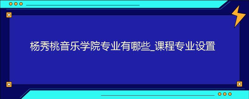 杨秀桃音乐学院专业有哪些_课程专业设置