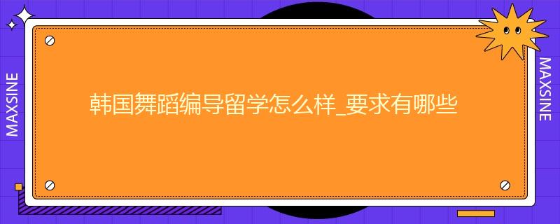韩国舞蹈编导留学怎么样_要求有哪些